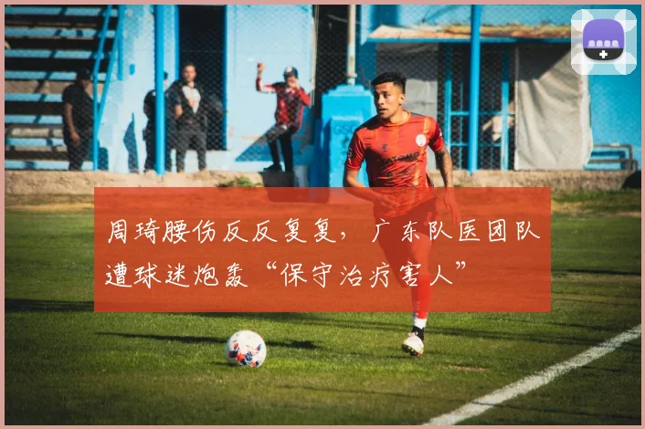 周琦腰伤反反复复，广东队医团队遭球迷炮轰“保守治疗害人”