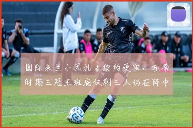 国际米兰小因扎吉续约受阻,孔蒂时期三冠王班底仅剩三人仍在阵中