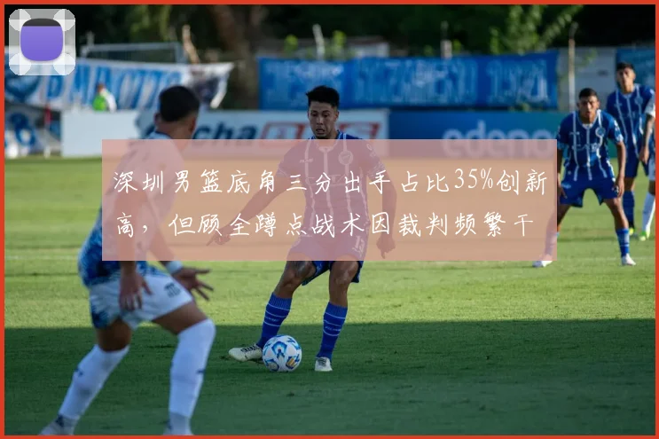 深圳男篮底角三分出手占比35%创新高,但顾全蹲点战术因裁判频繁干扰球而失效