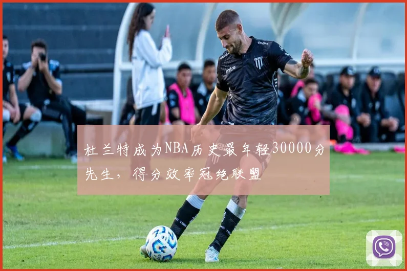 杜兰特成为NBA历史最年轻30000分先生,得分效率冠绝联盟