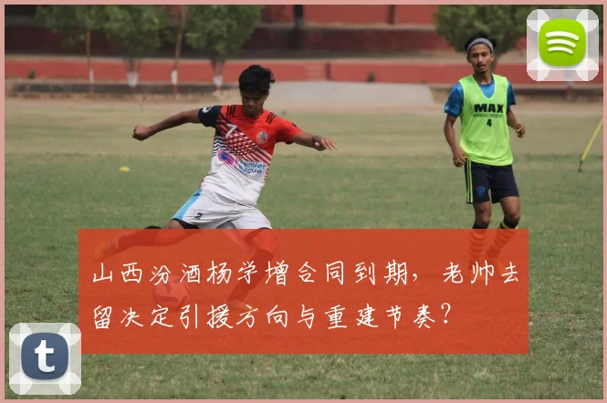 山西汾酒杨学增合同到期,老帅去留决定引援方向与重建节奏?
