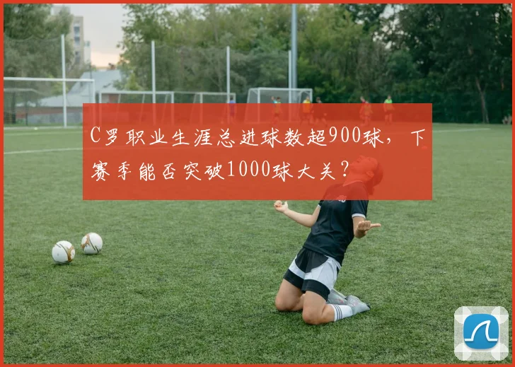 C罗职业生涯总进球数超900球,下赛季能否突破1000球大关?