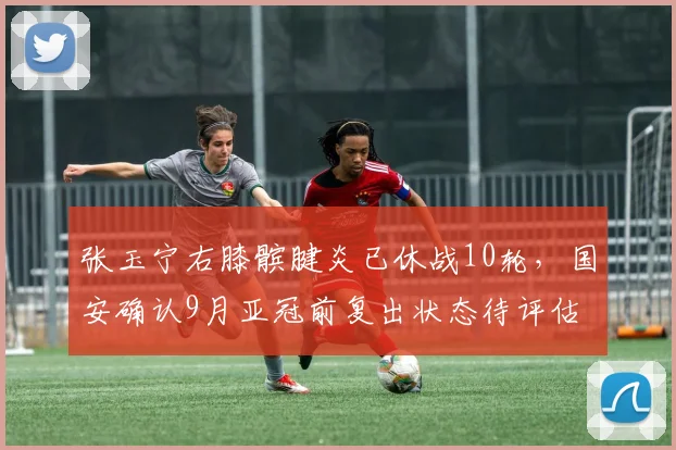 张玉宁右膝髌腱炎已休战10轮,国安确认9月亚冠前复出状态待评估