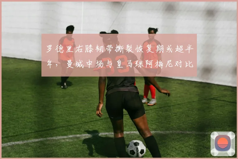 罗德里右膝韧带撕裂恢复期或超半年,曼城中场与皇马琼阿梅尼对比差距悬殊