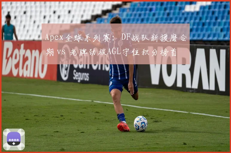 Apex全球系列赛：DF战队新援磨合期 vs 老牌劲旅AGL守住积分榜首